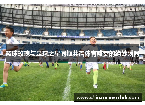 篮球玫瑰与足球之星同框共谱体育盛宴的绝妙瞬间