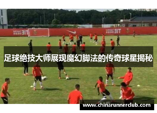足球绝技大师展现魔幻脚法的传奇球星揭秘